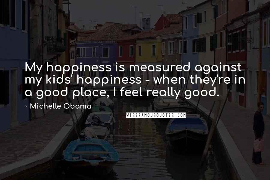 Michelle Obama Quotes: My happiness is measured against my kids' happiness - when they're in a good place, I feel really good.