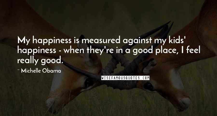 Michelle Obama Quotes: My happiness is measured against my kids' happiness - when they're in a good place, I feel really good.