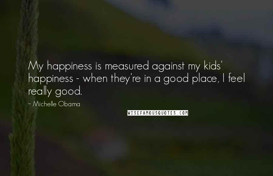 Michelle Obama Quotes: My happiness is measured against my kids' happiness - when they're in a good place, I feel really good.