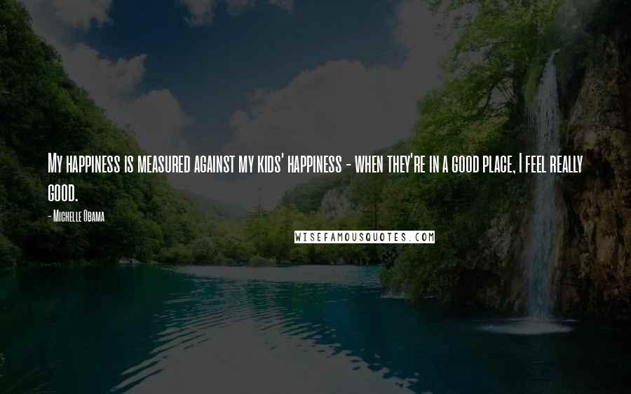 Michelle Obama Quotes: My happiness is measured against my kids' happiness - when they're in a good place, I feel really good.