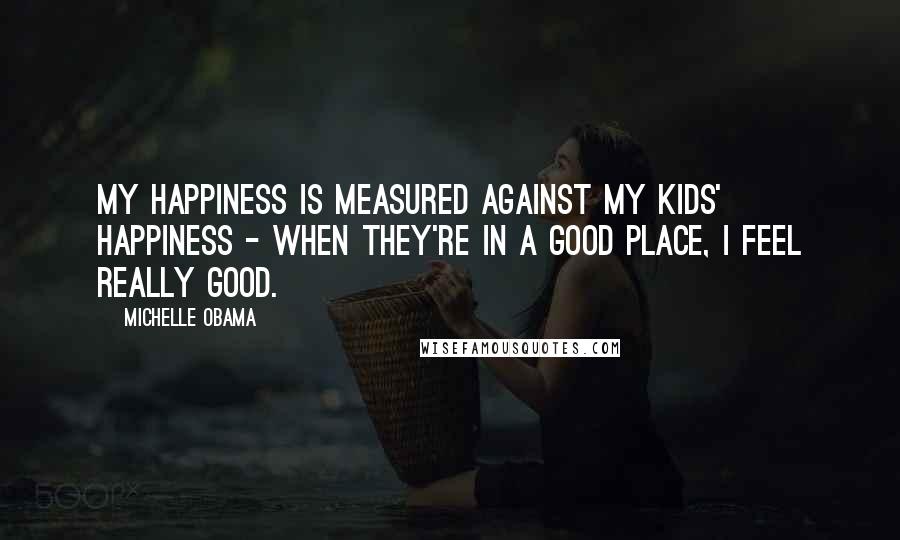 Michelle Obama Quotes: My happiness is measured against my kids' happiness - when they're in a good place, I feel really good.
