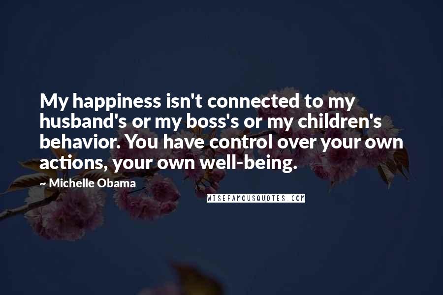 Michelle Obama Quotes: My happiness isn't connected to my husband's or my boss's or my children's behavior. You have control over your own actions, your own well-being.