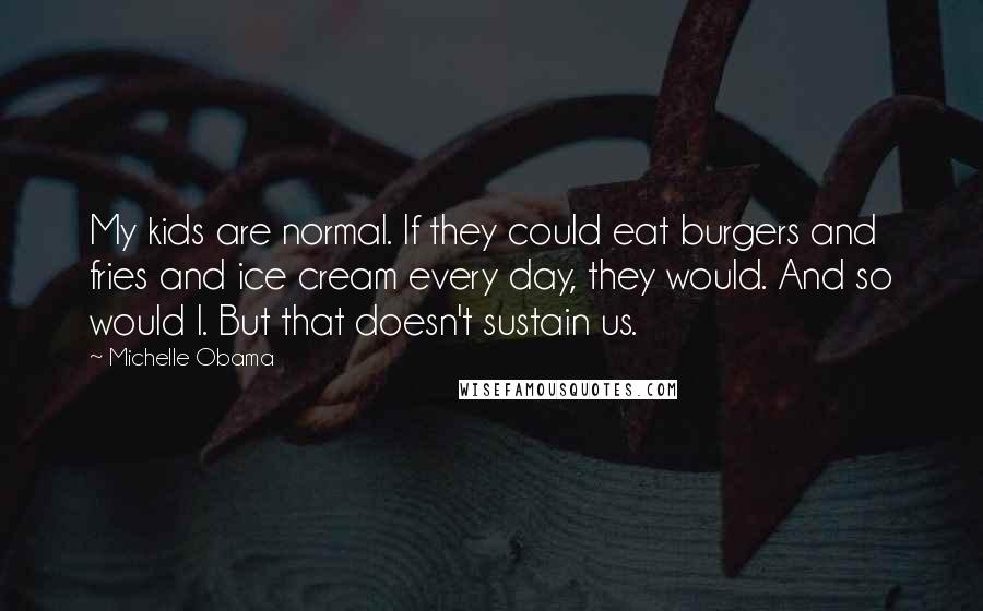 Michelle Obama Quotes: My kids are normal. If they could eat burgers and fries and ice cream every day, they would. And so would I. But that doesn't sustain us.