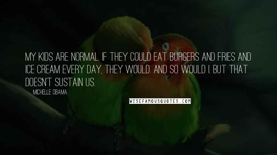 Michelle Obama Quotes: My kids are normal. If they could eat burgers and fries and ice cream every day, they would. And so would I. But that doesn't sustain us.