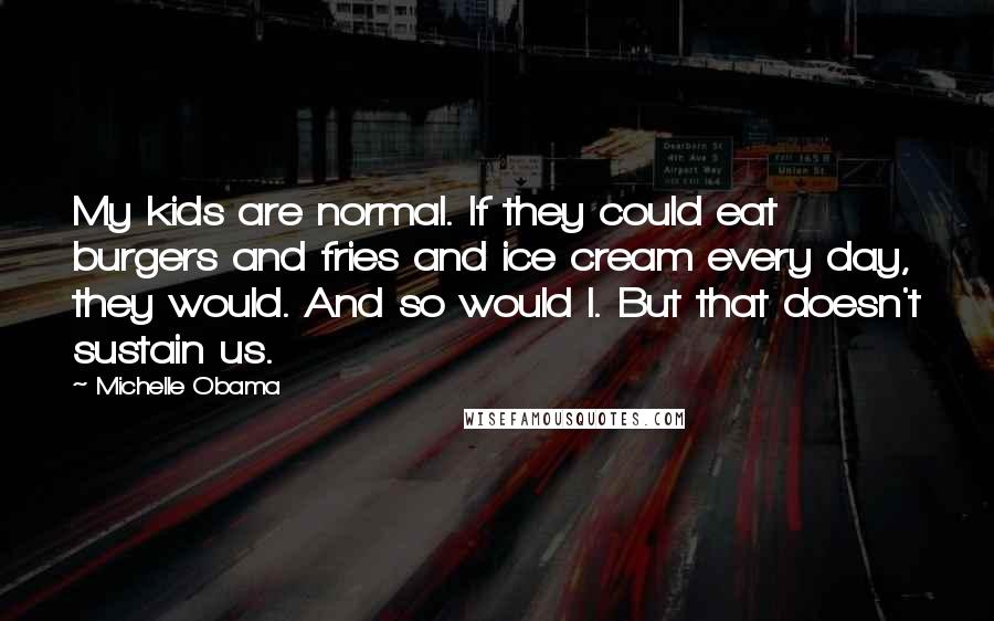 Michelle Obama Quotes: My kids are normal. If they could eat burgers and fries and ice cream every day, they would. And so would I. But that doesn't sustain us.