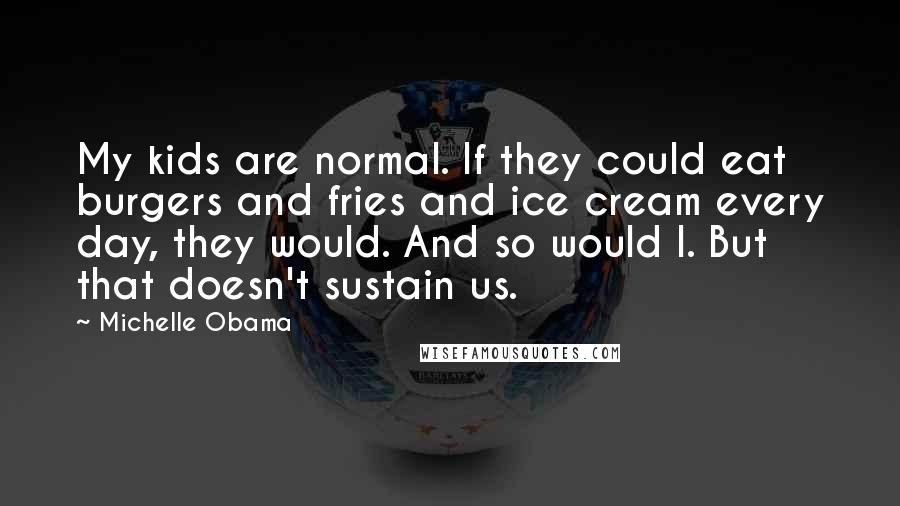 Michelle Obama Quotes: My kids are normal. If they could eat burgers and fries and ice cream every day, they would. And so would I. But that doesn't sustain us.
