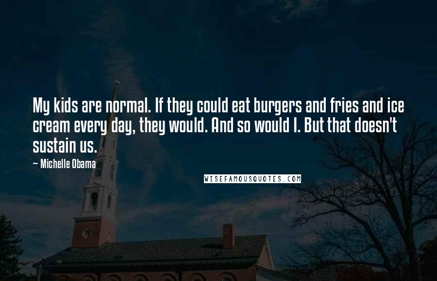 Michelle Obama Quotes: My kids are normal. If they could eat burgers and fries and ice cream every day, they would. And so would I. But that doesn't sustain us.