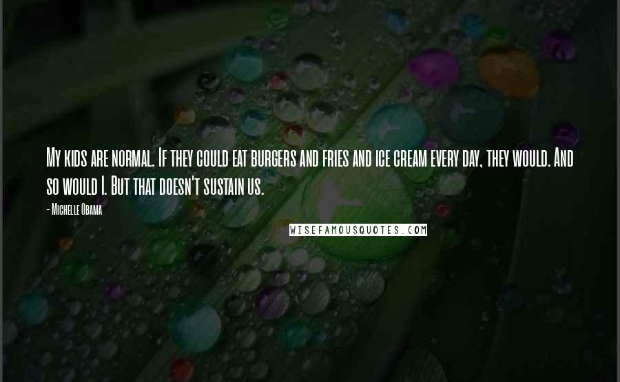 Michelle Obama Quotes: My kids are normal. If they could eat burgers and fries and ice cream every day, they would. And so would I. But that doesn't sustain us.