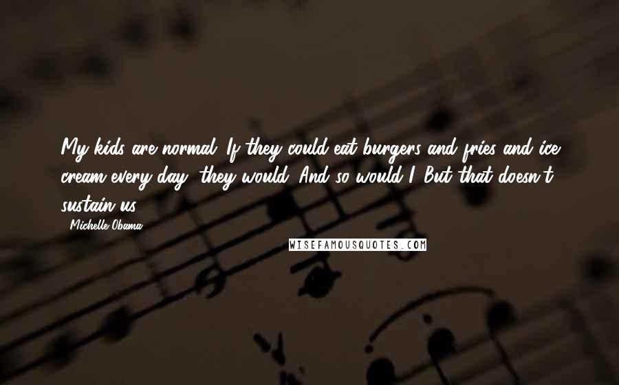 Michelle Obama Quotes: My kids are normal. If they could eat burgers and fries and ice cream every day, they would. And so would I. But that doesn't sustain us.