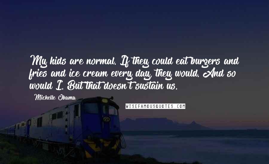 Michelle Obama Quotes: My kids are normal. If they could eat burgers and fries and ice cream every day, they would. And so would I. But that doesn't sustain us.