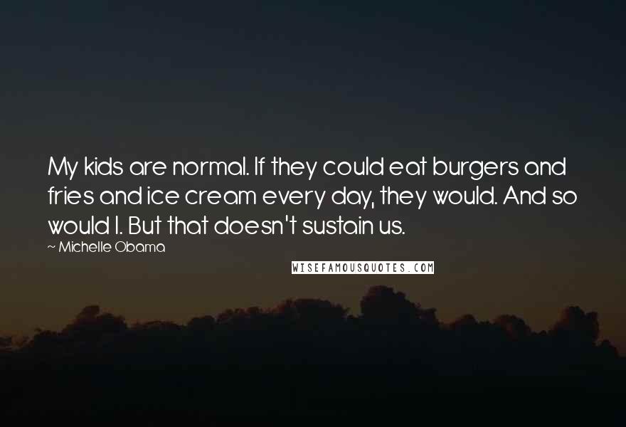 Michelle Obama Quotes: My kids are normal. If they could eat burgers and fries and ice cream every day, they would. And so would I. But that doesn't sustain us.