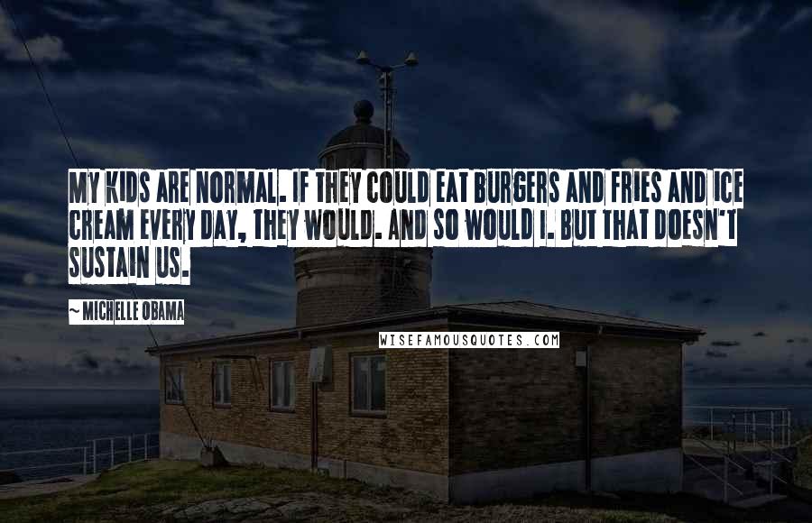 Michelle Obama Quotes: My kids are normal. If they could eat burgers and fries and ice cream every day, they would. And so would I. But that doesn't sustain us.