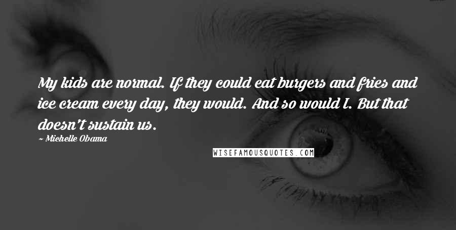 Michelle Obama Quotes: My kids are normal. If they could eat burgers and fries and ice cream every day, they would. And so would I. But that doesn't sustain us.