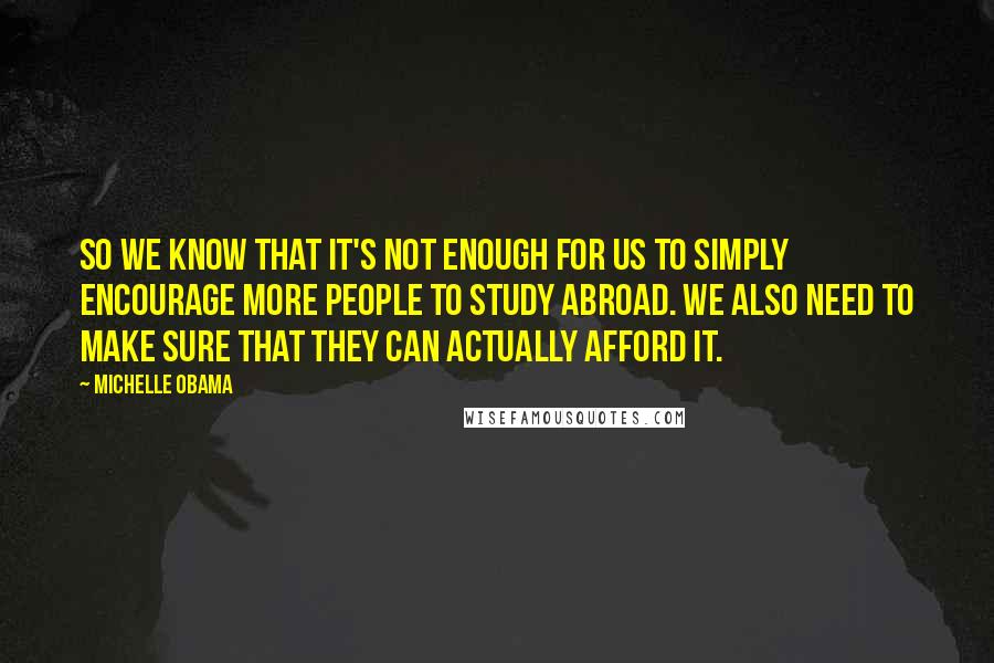 Michelle Obama Quotes: So we know that it's not enough for us to simply encourage more people to study abroad. We also need to make sure that they can actually afford it.