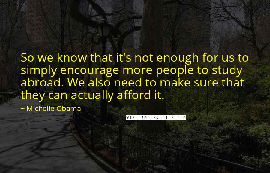 Michelle Obama Quotes: So we know that it's not enough for us to simply encourage more people to study abroad. We also need to make sure that they can actually afford it.