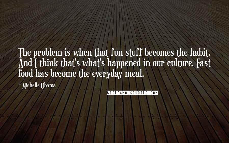 Michelle Obama Quotes: The problem is when that fun stuff becomes the habit. And I think that's what's happened in our culture. Fast food has become the everyday meal.