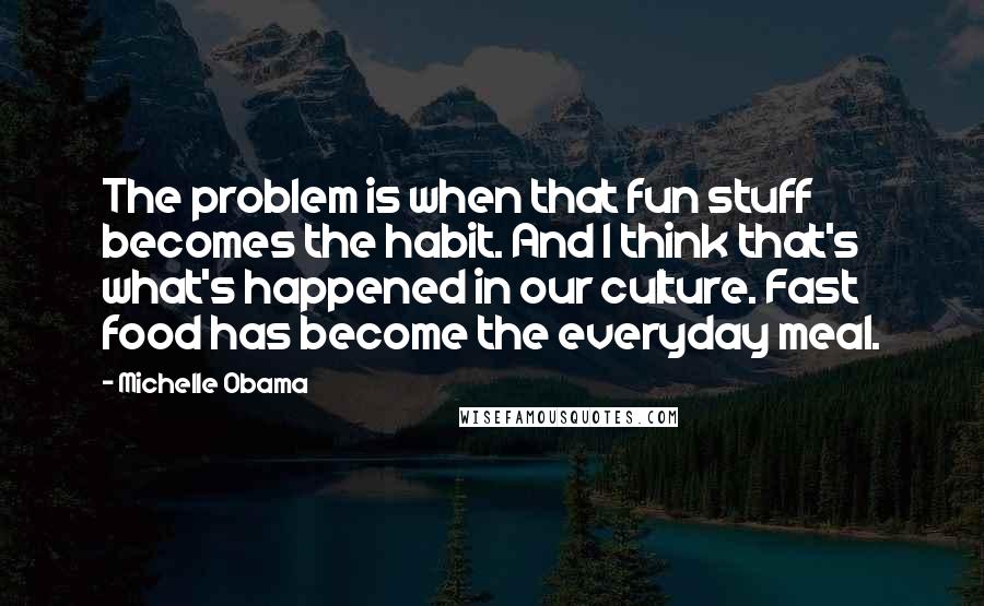 Michelle Obama Quotes: The problem is when that fun stuff becomes the habit. And I think that's what's happened in our culture. Fast food has become the everyday meal.