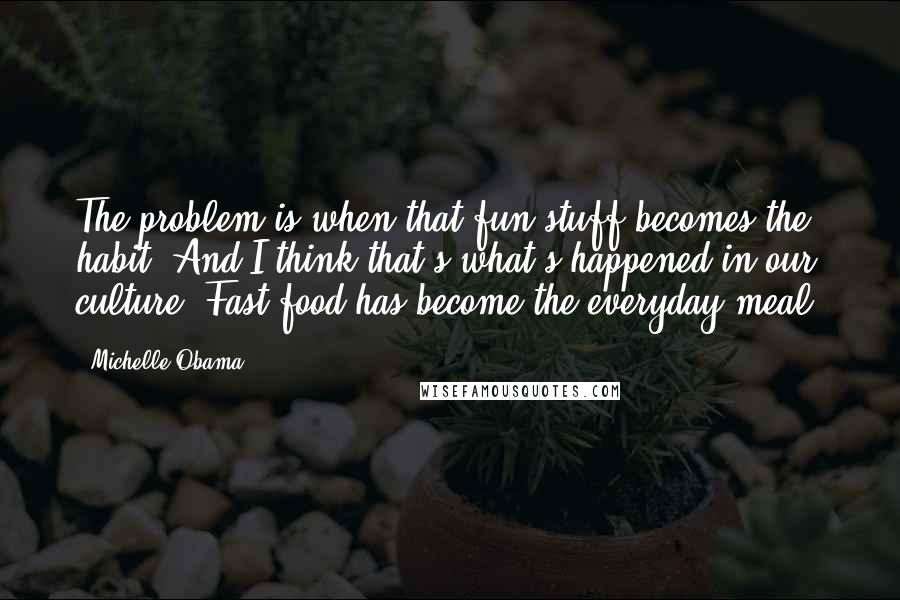 Michelle Obama Quotes: The problem is when that fun stuff becomes the habit. And I think that's what's happened in our culture. Fast food has become the everyday meal.