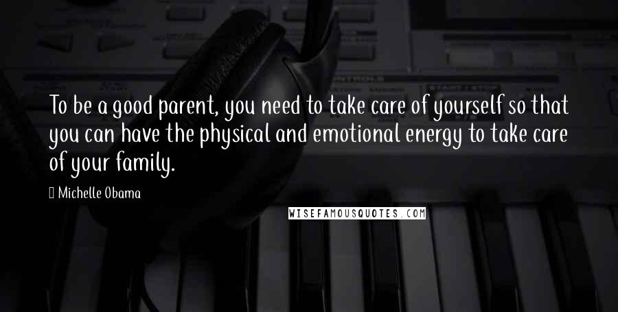 Michelle Obama Quotes: To be a good parent, you need to take care of yourself so that you can have the physical and emotional energy to take care of your family.