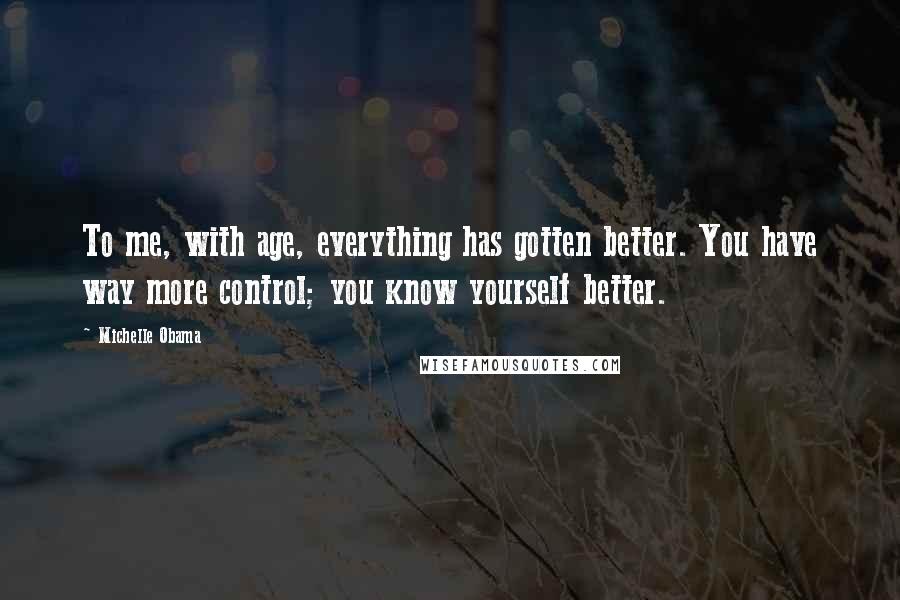 Michelle Obama Quotes: To me, with age, everything has gotten better. You have way more control; you know yourself better.