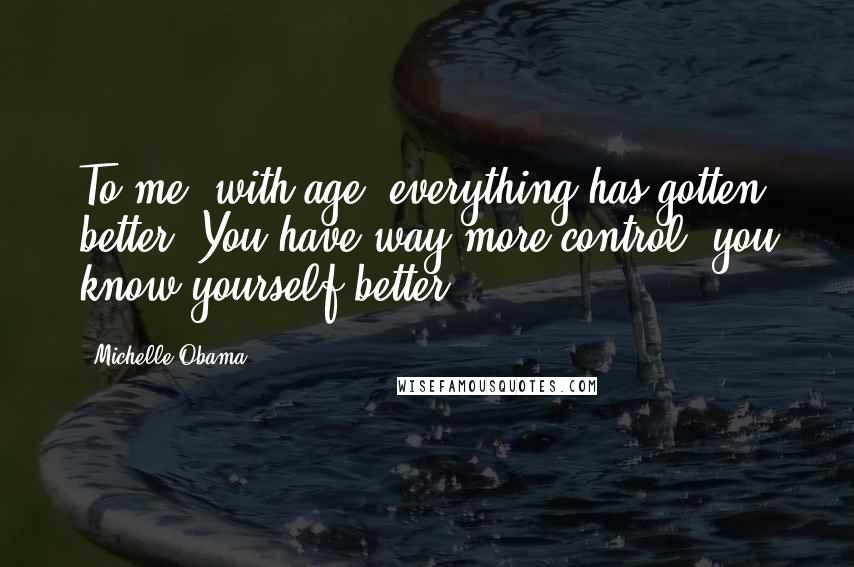 Michelle Obama Quotes: To me, with age, everything has gotten better. You have way more control; you know yourself better.