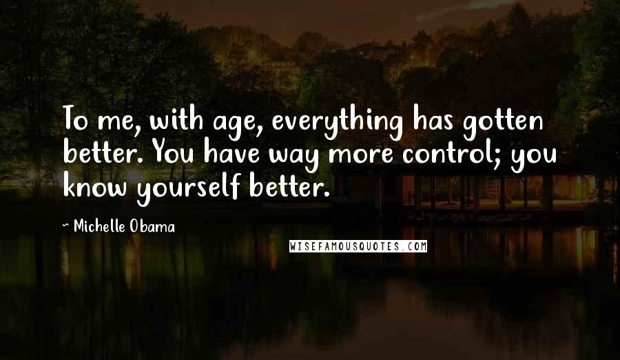 Michelle Obama Quotes: To me, with age, everything has gotten better. You have way more control; you know yourself better.