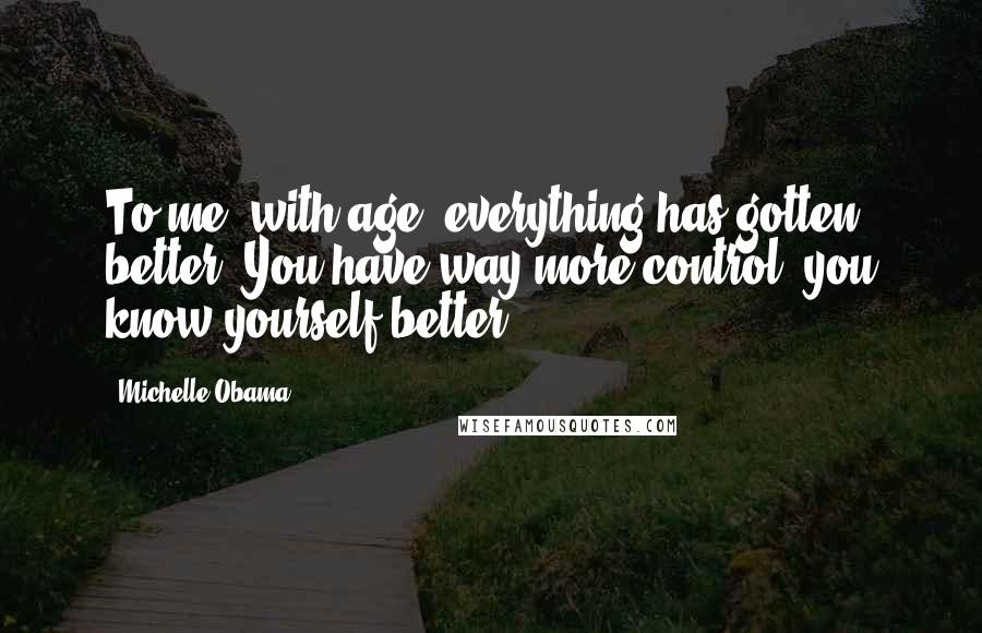 Michelle Obama Quotes: To me, with age, everything has gotten better. You have way more control; you know yourself better.