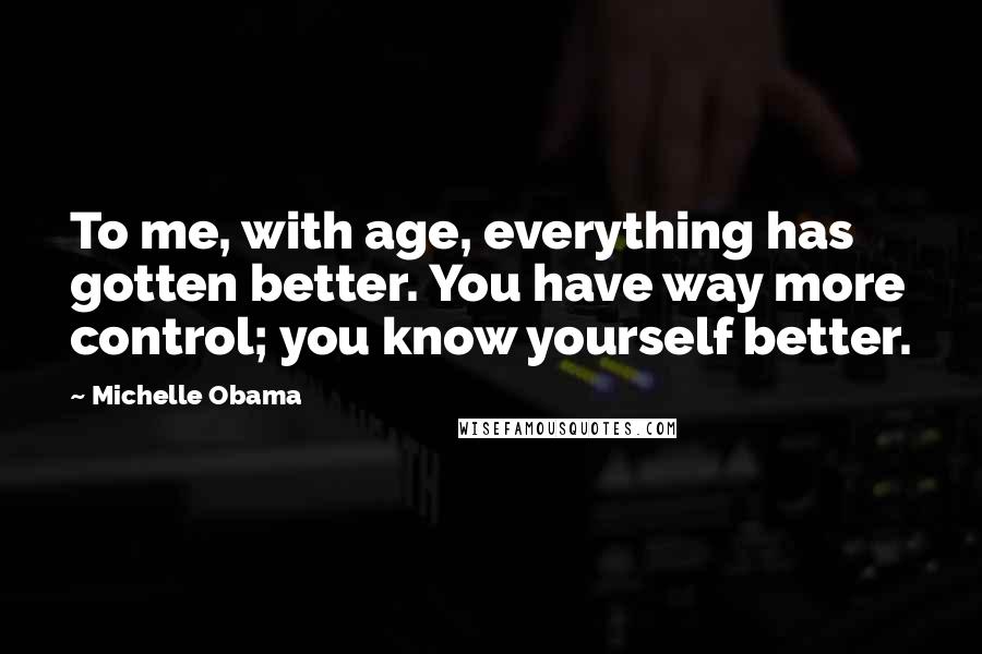 Michelle Obama Quotes: To me, with age, everything has gotten better. You have way more control; you know yourself better.