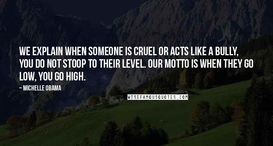 Michelle Obama Quotes: We explain when someone is cruel or acts like a bully, you do not stoop to their level. Our motto is when they go low, you go high.