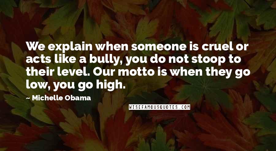 Michelle Obama Quotes: We explain when someone is cruel or acts like a bully, you do not stoop to their level. Our motto is when they go low, you go high.