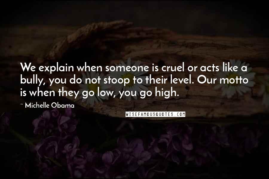 Michelle Obama Quotes: We explain when someone is cruel or acts like a bully, you do not stoop to their level. Our motto is when they go low, you go high.