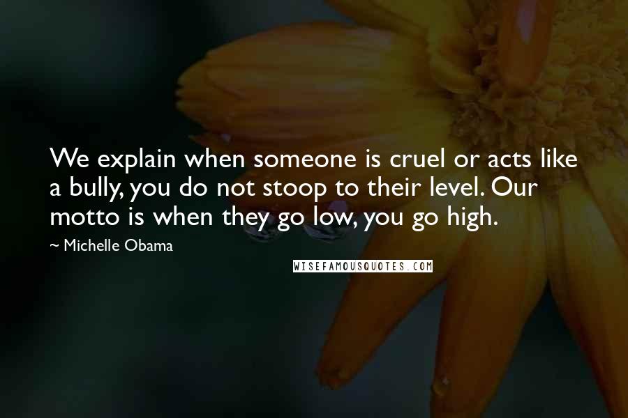 Michelle Obama Quotes: We explain when someone is cruel or acts like a bully, you do not stoop to their level. Our motto is when they go low, you go high.