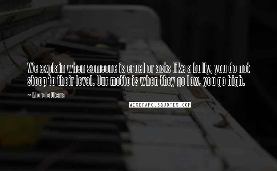 Michelle Obama Quotes: We explain when someone is cruel or acts like a bully, you do not stoop to their level. Our motto is when they go low, you go high.