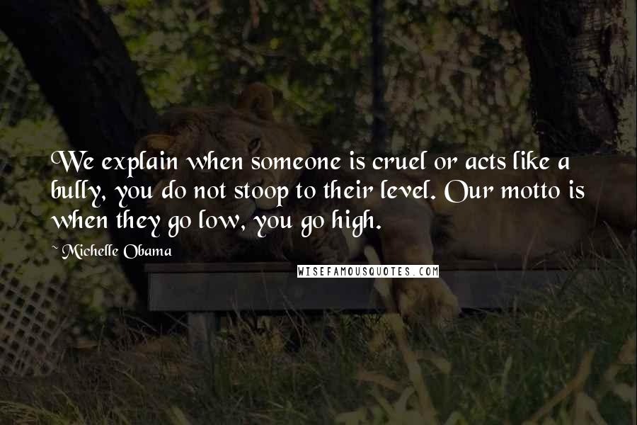 Michelle Obama Quotes: We explain when someone is cruel or acts like a bully, you do not stoop to their level. Our motto is when they go low, you go high.