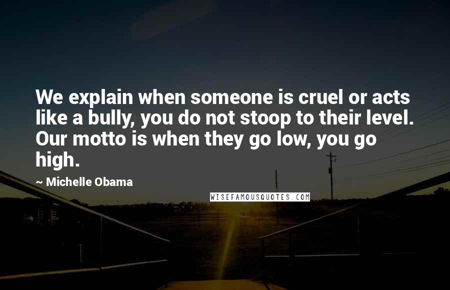 Michelle Obama Quotes: We explain when someone is cruel or acts like a bully, you do not stoop to their level. Our motto is when they go low, you go high.