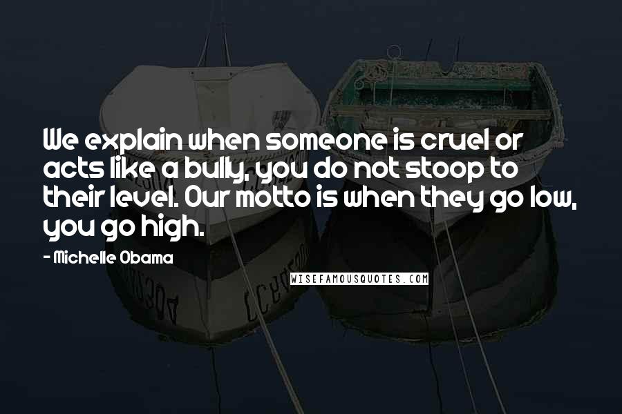 Michelle Obama Quotes: We explain when someone is cruel or acts like a bully, you do not stoop to their level. Our motto is when they go low, you go high.