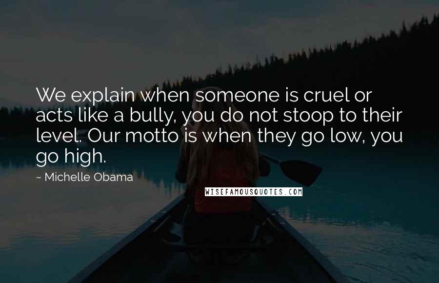 Michelle Obama Quotes: We explain when someone is cruel or acts like a bully, you do not stoop to their level. Our motto is when they go low, you go high.