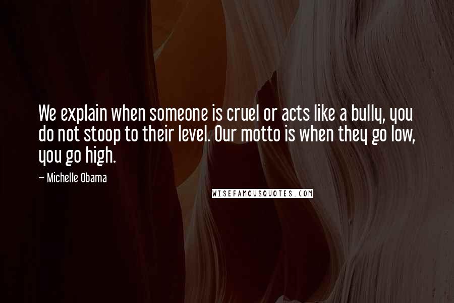 Michelle Obama Quotes: We explain when someone is cruel or acts like a bully, you do not stoop to their level. Our motto is when they go low, you go high.