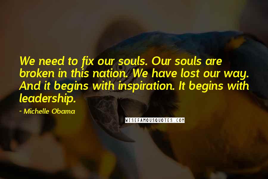 Michelle Obama Quotes: We need to fix our souls. Our souls are broken in this nation. We have lost our way. And it begins with inspiration. It begins with leadership.