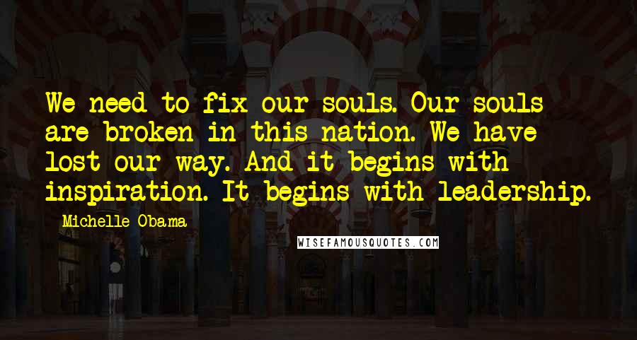 Michelle Obama Quotes: We need to fix our souls. Our souls are broken in this nation. We have lost our way. And it begins with inspiration. It begins with leadership.
