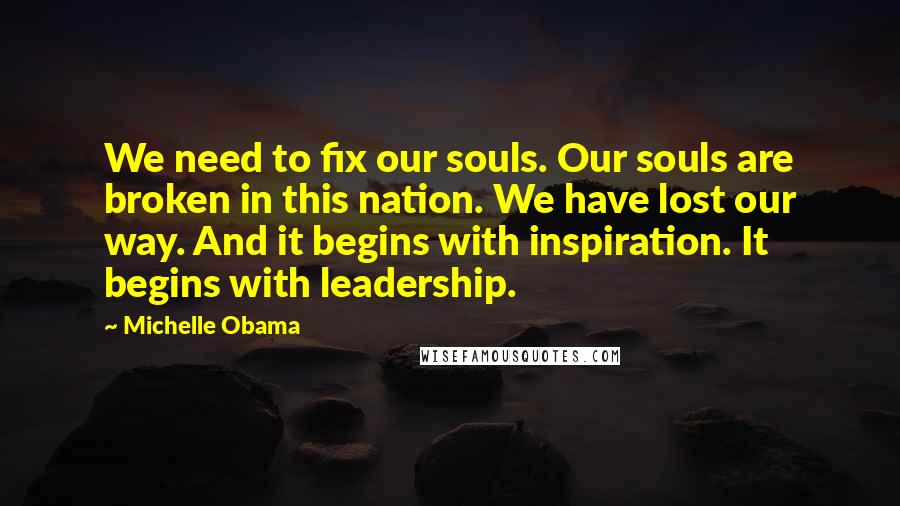 Michelle Obama Quotes: We need to fix our souls. Our souls are broken in this nation. We have lost our way. And it begins with inspiration. It begins with leadership.