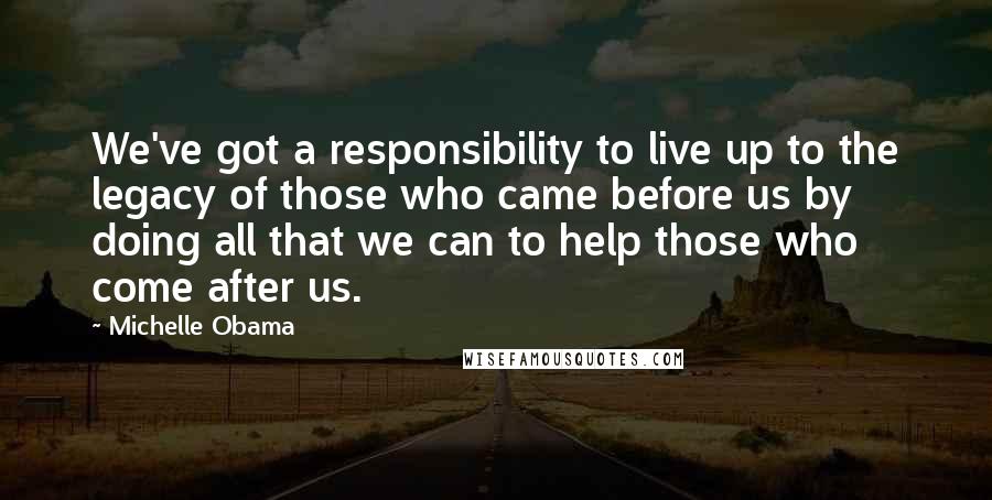 Michelle Obama Quotes: We've got a responsibility to live up to the legacy of those who came before us by doing all that we can to help those who come after us.