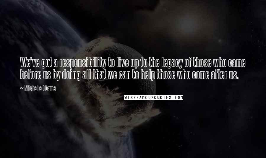 Michelle Obama Quotes: We've got a responsibility to live up to the legacy of those who came before us by doing all that we can to help those who come after us.
