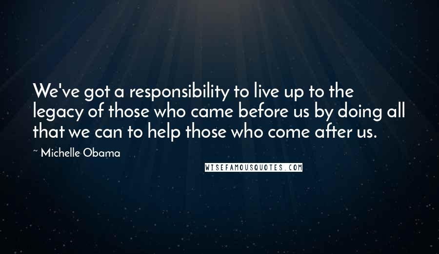 Michelle Obama Quotes: We've got a responsibility to live up to the legacy of those who came before us by doing all that we can to help those who come after us.