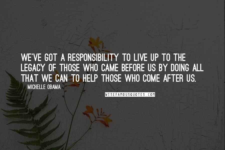 Michelle Obama Quotes: We've got a responsibility to live up to the legacy of those who came before us by doing all that we can to help those who come after us.