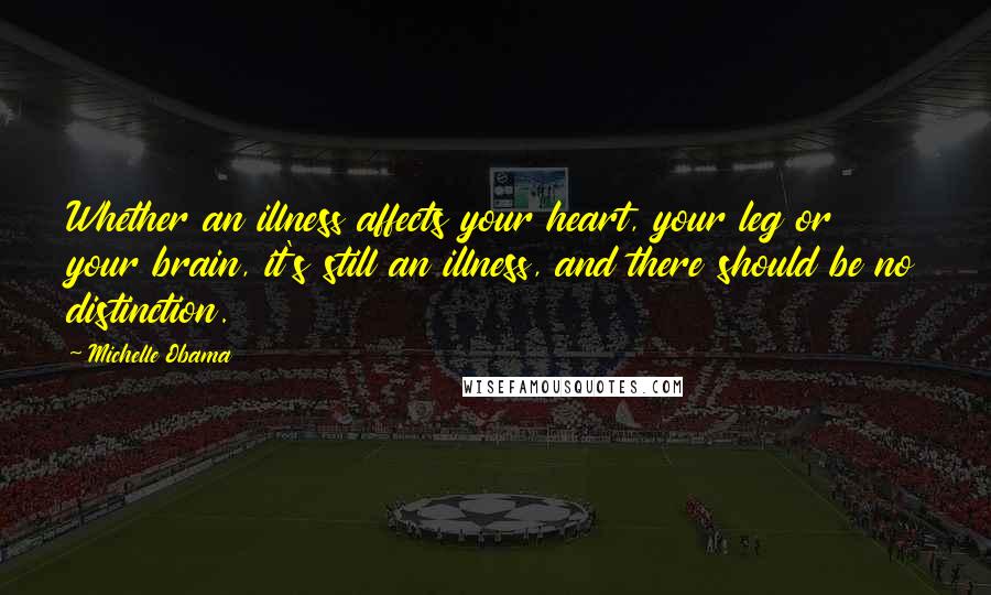 Michelle Obama Quotes: Whether an illness affects your heart, your leg or your brain, it's still an illness, and there should be no distinction.