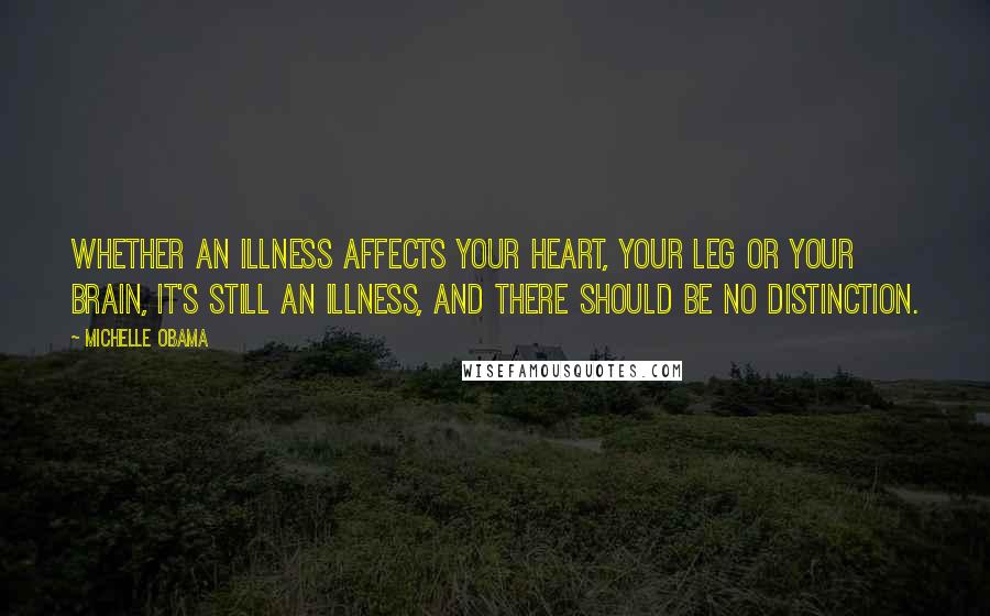 Michelle Obama Quotes: Whether an illness affects your heart, your leg or your brain, it's still an illness, and there should be no distinction.