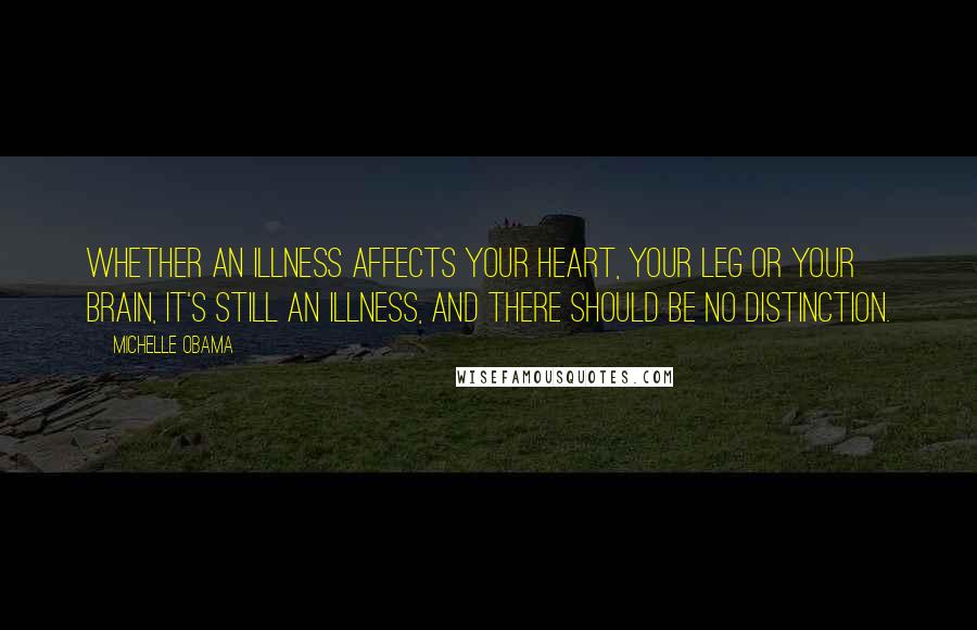 Michelle Obama Quotes: Whether an illness affects your heart, your leg or your brain, it's still an illness, and there should be no distinction.