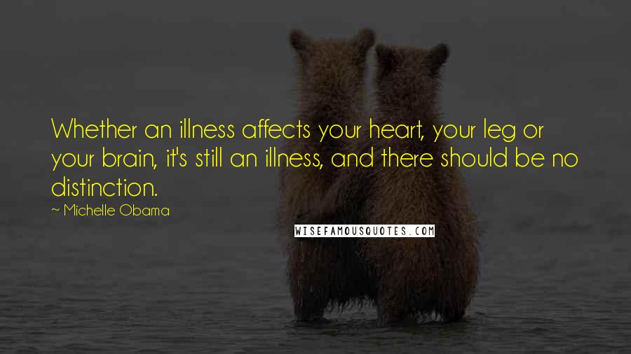 Michelle Obama Quotes: Whether an illness affects your heart, your leg or your brain, it's still an illness, and there should be no distinction.