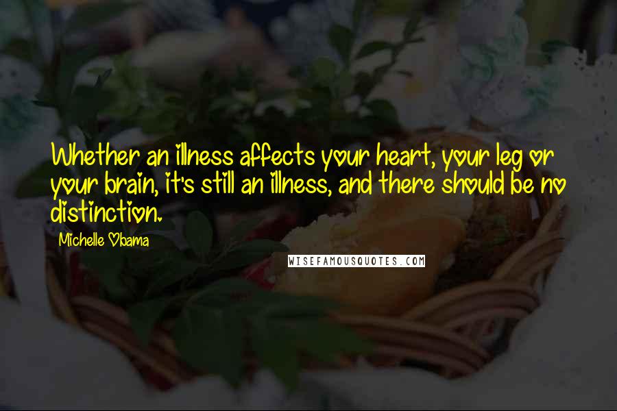 Michelle Obama Quotes: Whether an illness affects your heart, your leg or your brain, it's still an illness, and there should be no distinction.